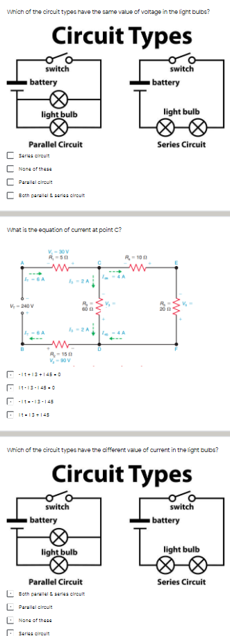 wrich of the circuit types have the same valus of voltage in the light bulbs?
Circuit Types
switch
switch
battery
battery
light bulb
light bulb
Parallel Circuit
Series Circuit
C Seriea cirauit
C Nane of these
Parallel circult
C Both parallal & seriss circult
What is the equation of current at point c?
V,-30V
R- 100
4A
-6A
V-240 V
60 a
-2A
R15
V-90 V
E -It+13+145 -0
E It-13-| 45-0
E -It--13-145
O 1:-13+145
Which of the circuit types have the aifferent value of current in the lignt bulbs?
Circuit Types
switch
switch
battery
battery
Le
light bulb
light bulb
Parallel Circuit
Series Circuit
Both parallel & saries circult
: Parallal circult
E None of these
Sarles circulit
