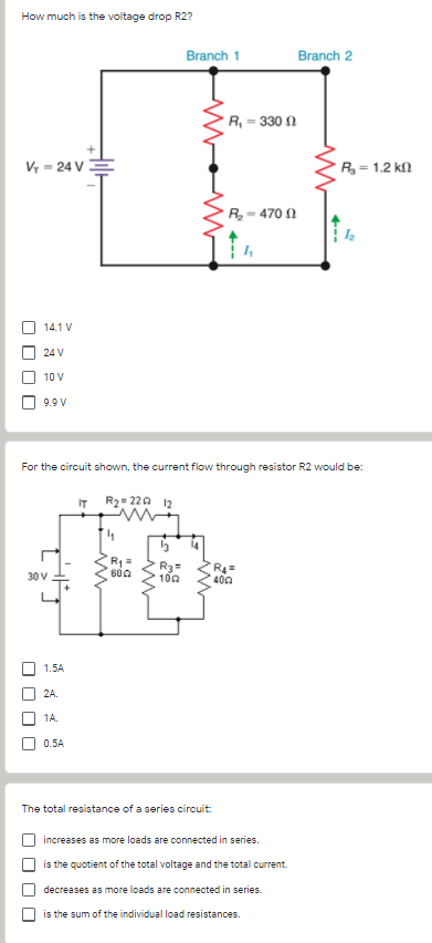 How much is the voltage drop R2?
Branch 1
Branch 2
R, = 330 1
V = 24 V =
R= 1.2 kf)
R- 470 2
14.1 V
24 V
10 V
9.9 V
For the circuit shown, the current flow through resistor R2 would be:
IT R2= 220 12
R1 =
600
R3=
100
30V
400
1.5A
2A.
1A.
0.5A
The total resistance of a series circuit
increases as more loads are connected in series.
is the quotient of the total voltage and the total current.
decreases as more loads are connected in series.
is the sum of the individual load resistances.
O O O O
O O O O
O O O O
