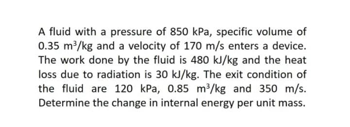 A fluid with a pressure of 850 kPa, specific volume of
0.35 m³/kg and a velocity of 170 m/s enters a device.
The work done by the fluid is 480 kJ/kg and the heat
loss due to radiation is 30 kJ/kg. The exit condition of
the fluid are 120 kPa, 0.85 m3/kg and 350 m/s.
Determine the change in internal energy per unit mass.
