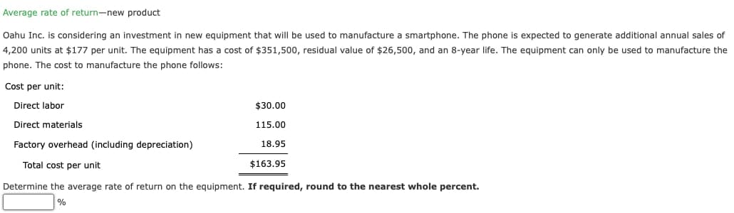 Average rate of return-new product
Oahu Inc. is considering an investment in new equipment that will be used to manufacture a smartphone. The phone is expected to generate additional annual sales of
4,200 units at $177 per unit. The equipment has a cost of $351,500, residual value of $26,500, and an 8-year life. The equipment can only be used to manufacture the
phone. The cost to manufacture the phone follows:
Cost per unit:
Direct labor
Direct materials
Factory overhead (including depreciation)
$30.00
115.00
18.95
Total cost per unit
$163.95
Determine the average rate of return on the equipment. If required, round to the nearest whole percent.
%