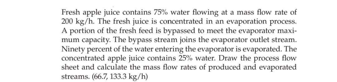 Fresh apple juice contains 75% water flowing at a mass flow rate of
200 kg/h. The fresh juice is concentrated in an evaporation process.
A portion of the fresh feed is bypassed to meet the evaporator maxi-
mum capacity. The bypass stream joins the evaporator outlet stream.
Ninety percent of the water entering the evaporator is evaporated. The
concentrated apple juice contains 25% water. Draw the process flow
sheet and calculate the mass flow rates of produced and evaporated
streams. (66.7, 133.3 kg/h)
