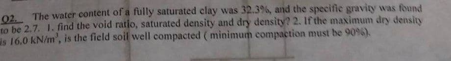 02. The water content of a fully saturated clay was 32.3%, and the specific gravity was found
to be 2.7. 1. find the void ratio, saturated density and dry density? 2. If the maximum dry density
is 16.0 kN/m', is the field soil well compacted (minimum compaction must be 9096).