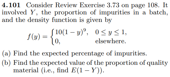 4.101 Consider Review Exercise 3.73 on page 108. It
involved Y, the proportion of impurities in a batch,
and the density function is given by
S 10(1 – y)°, 0< y < 1,
10,
f(y) =
elsewhere.
(a) Find the expected percentage of impurities.
(b) Find the expected value of the proportion of quality
material (i.e., find E(1 – Y)).
