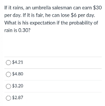 If it rains, an umbrella salesman can earn $30
per day. If it is fair, he can lose $6 per day.
What is his expectation if the probability of
rain is 0.30?
$4.21
O $4.80
O $3.20
O $2.87
