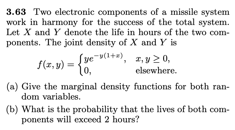 3.63 Two electronic components of a missile system
work in harmony for the success of the total system.
Let X and Y denote the life in hours of the two com-
ponents. The joint density of X and Y is
f(x, y) = {}
Sye¬y(1+æ).
X, y > 0,
elsewhere.
(a) Give the marginal density functions for both ran-
dom variables.
(b) What is the probability that the lives of both com-
ponents will exceed 2 hours?
