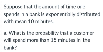 Suppose that the amount of time one
spends in a bank is exponentially distributed
with mean 10 minutes.
a. What is the probability that a customer
will spend more than 15 minutes in the
bank?
