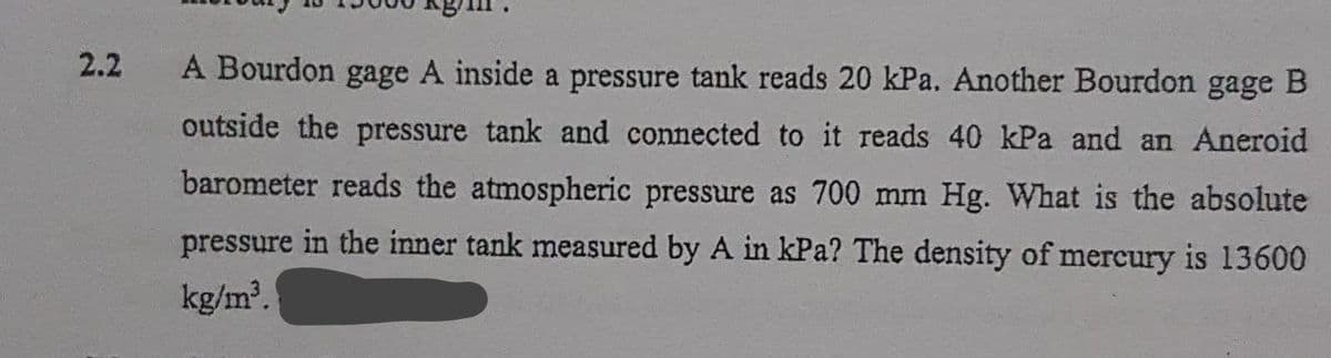 2.2
A Bourdon gage A inside a pressure tank reads 20 kPa. Another Bourdon gage B
outside the pressure tank and connected to it reads 40 kPa and an Aneroid
barometer reads the atmospheric pressure as 700 mm Hg. What is the absolute
pressure in the inner tank measured by A in kPa? The density of mercury is 13600
kg/m.
