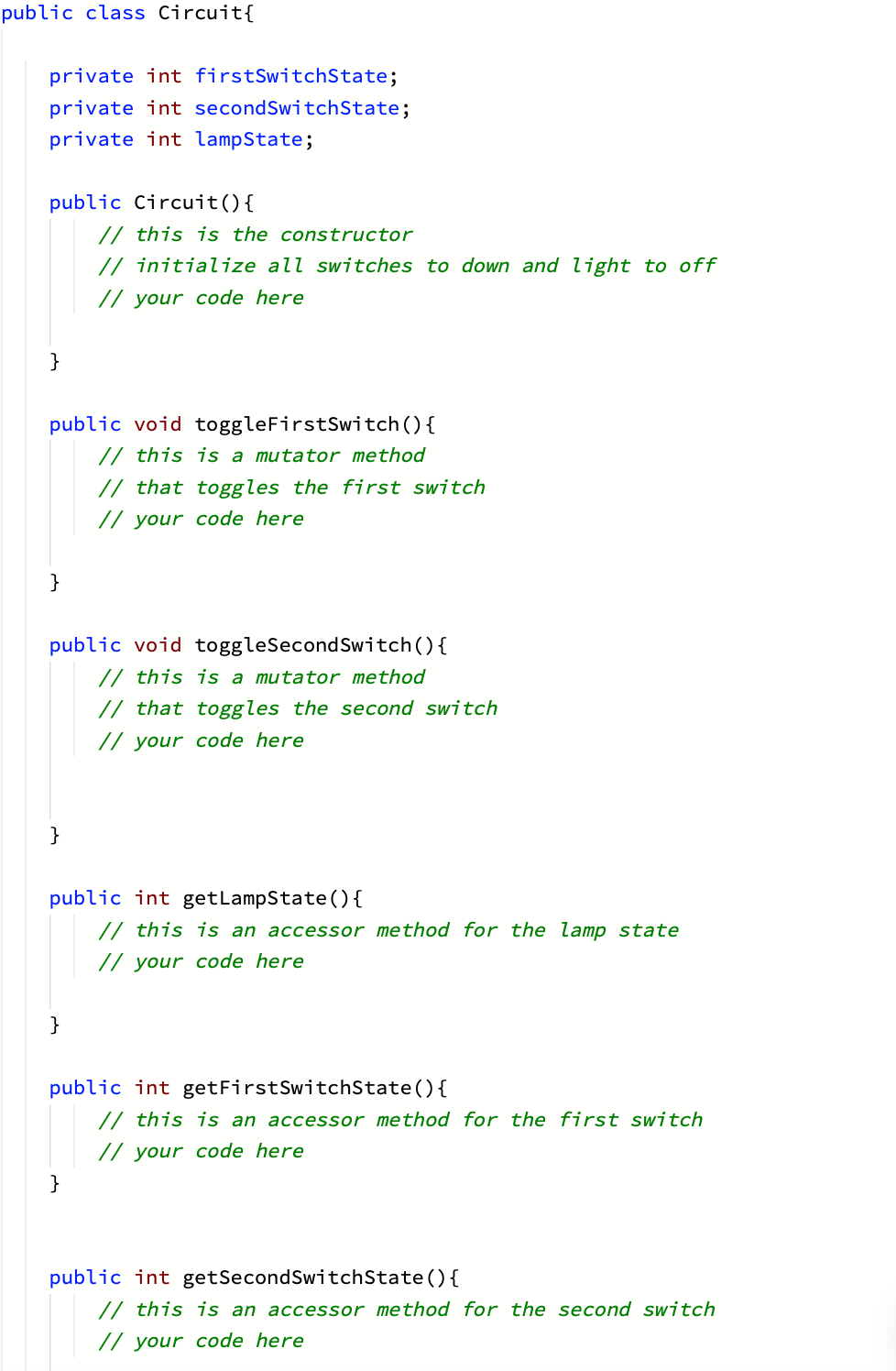 public class Circuit{
private int firstSwitchState;
private int secondSwitchState;
private int lampState;
public Circuit(){
// this is the constructor
// initialize all switches to down and light to off
// your code here
}
public void toggleFirstSwite
() {
// this is a mutator method
// that toggles the first switch
// your code here
}
public void toggleSecondSwitch (){
// this is a mutator method
// that toggles the second switch
// your code here
}
public int getLampState (){
// this is an accessor method for the lamp state
// your code here
}
public int getFirstSwitchState(){
// this is an accessor method for the first switch
// your code here
}
public int getSecondSwitchState(){
// this is an accessor method for the second switch
// your code here
