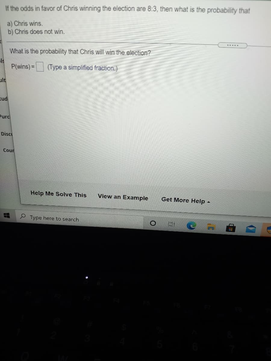 If the odds in favor of Chris winning the election are 8:3, then what is the probability that
a) Chris wins.
b) Chris does not win.
.....
What is the probability that Chris will win the election?
ls
P(wins)= (Type a simplified fraction.)
ult
zud
Purc
Discu
Cour
Help Me Solve This
View an Example
Get More Help -
9 Type here to search
