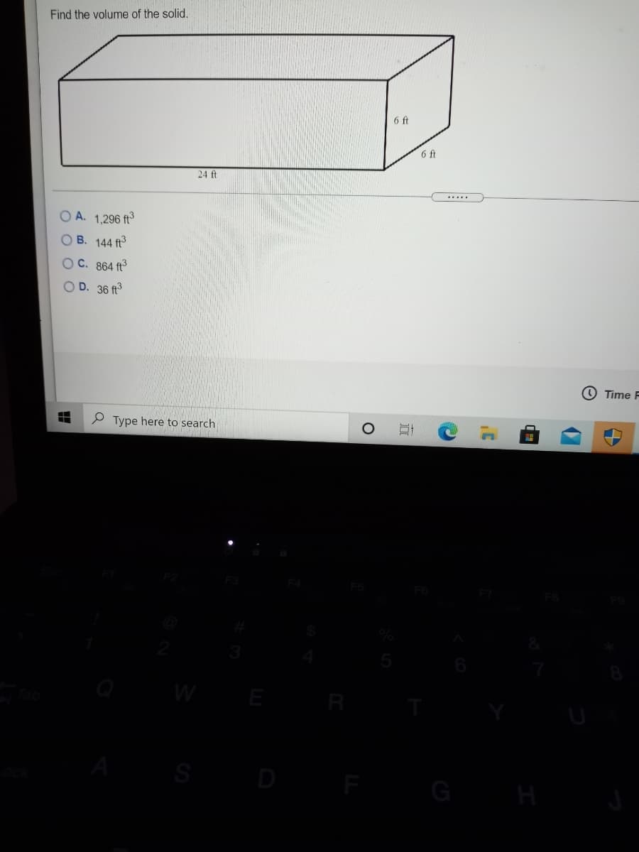 Find the volume of the solid.
6 ft
6 ft
24 ft
....
A. 1,296 ft
O B. 144 ft
O C. 864 ft
O D. 36 ft
O Time F
P Type here to search
W
E
S
D
G
