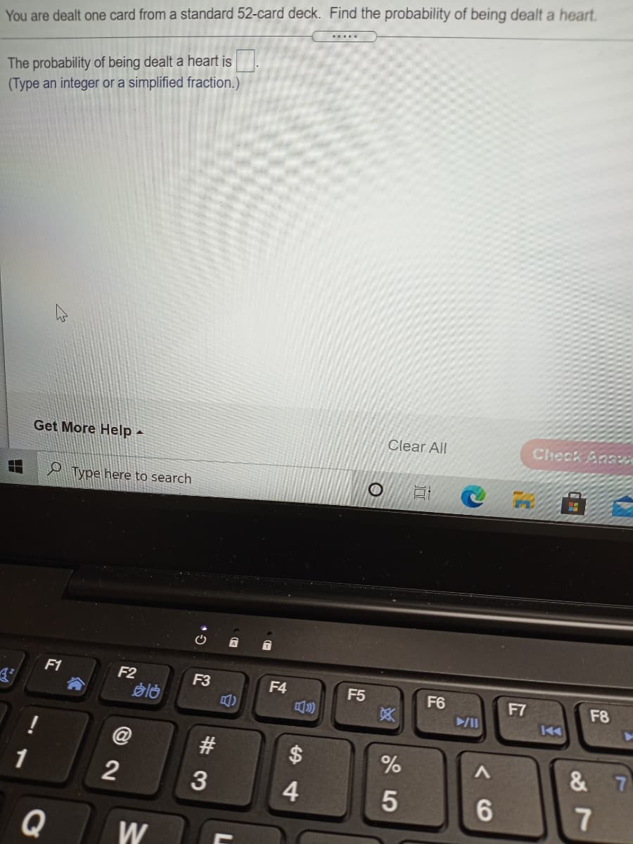 You are dealt one card from a standard 52-card deck. Find the probability of being dealt a heart.
The probability of being dealt a heart is
(Type an integer or a simplífied fraction.)
Get More Help -
Clear All
Check Ana
2 Type here to search
自
F1
F2
F3
F4
F5
F6
F7
F8
买
14
%
& 7
1
4
7
Q
W
%24
#3
回2
