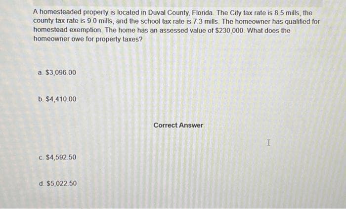 A homesteaded property is located in Duval County, Florida. The City tax rate is 8.5 mills, the
county tax rate is 9.0 mills, and the school tax rate is 7.3 mills. The homeowner has qualified for
homestead exemption. The home has an assessed value of $230,000. What does the
homeowner owe for property taxes?
a $3,096.00
b. $4,410.00
c. $4,592.50
d. $5,022.50
Correct Answer
I