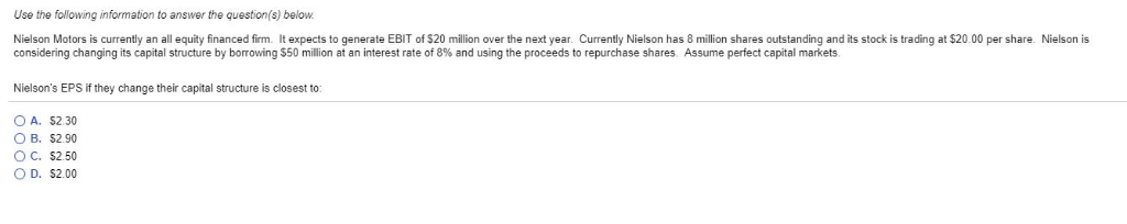 Use the following information to answer the question(s) below.
Nielson Motors is currently an all equity financed firm. It expects to generate EBIT of $20 million over the next year. Currently Nielson has 8 million shares outstanding and its stock is trading at $20.00 per share. Nielson is
considering changing its capital structure by borrowing $50 million at an interest rate of 8% and using the proceeds to repurchase shares. Assume perfect capital markets.
Nielson's EPS if they change their capital structure is closest to:
OA. $2.30
O B. $2.90
O C. $2.50
O D. $2.00