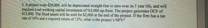 2. A project costs $20,000, will be depreciated straight-line to zero over its 3 year life, and will
required a net working capital investment of %5,000 up-front. The project generates OCF of
$13,000. The fixed assets will be sold for $2,000 at the end of the project. If the firm has a tax
rate of 34% and a required return of 12%, what is the project's NPV?