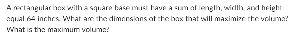 A rectangular box with a square base must have a sum of length, width, and height
equal 64 inches. What are the dimensions of the box that will maximize the volume?
What is the maximum volume?