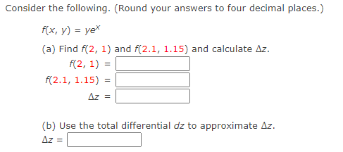 **Consider the following. (Round your answers to four decimal places.)**

Function: \( f(x, y) = ye^x \)

**(a)** Find \( f(2, 1) \) and \( f(2.1, 1.15) \) and calculate \(\Delta z\).

\[
f(2, 1) = \_\_\_\_
\]

\[
f(2.1, 1.15) = \_\_\_\_
\]

\[
\Delta z = \_\_\_\_
\]

**(b)** Use the total differential \( dz \) to approximate \(\Delta z\).

\[
\Delta z = \_\_\_\_
\]