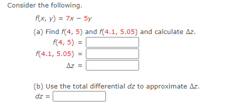 Consider the following.
f(x, y) = 7x – 5y
(a) Find f(4, 5) and f(4.1, 5.05) and calculate Az.
f(4, 5) =
f(4.1, 5.05) =
Az =
(b) Use the total differential dz to approximate Az.
dz =
