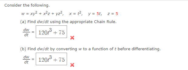 Consider the following.
w = xy2 + x2z + yz?, x = t2, y = 5t,
z = 5
(a) Find dw/dt using the appropriate Chain Rule.
dw
120 + 75
12013
dt
(b) Find dw/dt by converting w to a function of t before differentiating.
dw
dt
120f° + 75
