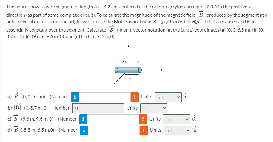 The figure shows a wire segment of length As = 4.2 cm, centered at the origin, carrying current i = 2.3 A in the positive y
direction (as part of some complete circuit). To calculate the magnitude of the magnetic field B produced by the segment at a
point several meters from the origin, we can use the Biot-Savart law as B = (Ho/4m)I As (sin E)/r². This is because r and e are
essentially constant over the segment. Calculate B (in unit-vector notation) at the (x, y, z) coordinates (a) (0, 0, 6.5 m), (b) (0,
8.7 m, 0), (c) (9.6 m, 9.6 m, 0), and (d) (-5.8 m,-6.5 m,0).
As-
(a) B (0,0,6.5 m) = (Number i
Units
nT
(b) |B| (0,8.7 m, 0) = Number o
Units
T
(c) B (9.6 m, 9.6 m, 0) = (Number i
! Units
pT
(d)
(-5.8 m,-6.5 m,0) = (Number i
! Units
nT
v )k
>
