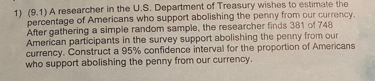 1) (9.1) A researcher in the U.S. Department of Treasury wishes to estimate the
percentage of Americans who support abolishing the penny from our currency.
After gathering a simple random sample, the researcher finds 381 of 748
American participants in the survey support abolishing the penny from our
currency. Construct a 95% confidence interval for the proportion of Americans
who support abolishing the penny from our currency.