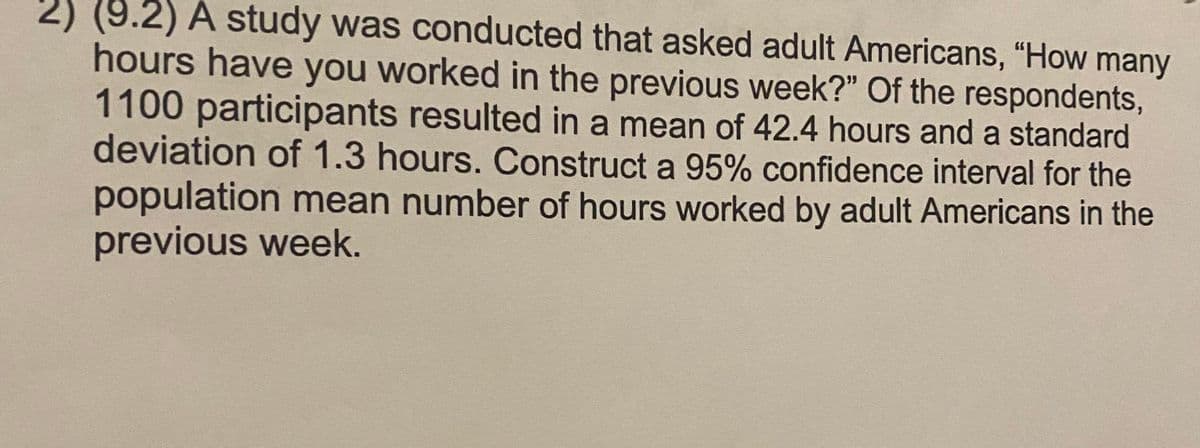 2) (9.2) A study was conducted that asked adult Americans, "How many
hours have you worked in the previous week?" Of the respondents,
1100 participants resulted in a mean of 42.4 hours and a standard
deviation of 1.3 hours. Construct a 95% confidence interval for the
population mean number of hours worked by adult Americans in the
previous week.