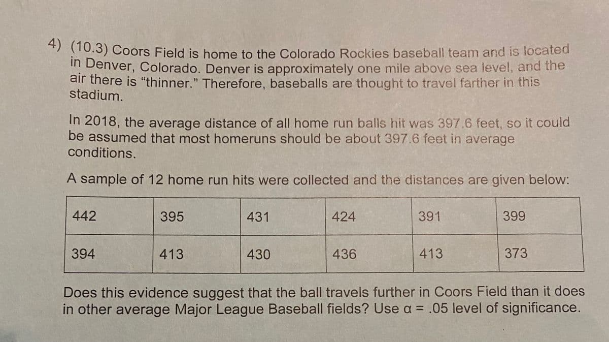 4) (10.3) Coors Field is home to the Colorado Rockies baseball team and is located
in Denver, Colorado. Denver is approximately one mile above sea level, and the
air there is "thinner." Therefore, baseballs are thought to travel farther in this
stadium.
In 2018, the average distance of all home run balls hit was 397.6 feet, so it could
be assumed that most homeruns should be about 397.6 feet in average
conditions.
A sample of 12 home run hits were collected and the distances are given below:
442
394
395
413
431
430
424
436
391
413
399
373
Does this evidence suggest that the ball travels further in Coors Field than it does
in other average Major League Baseball fields? Use a = .05 level of significance.