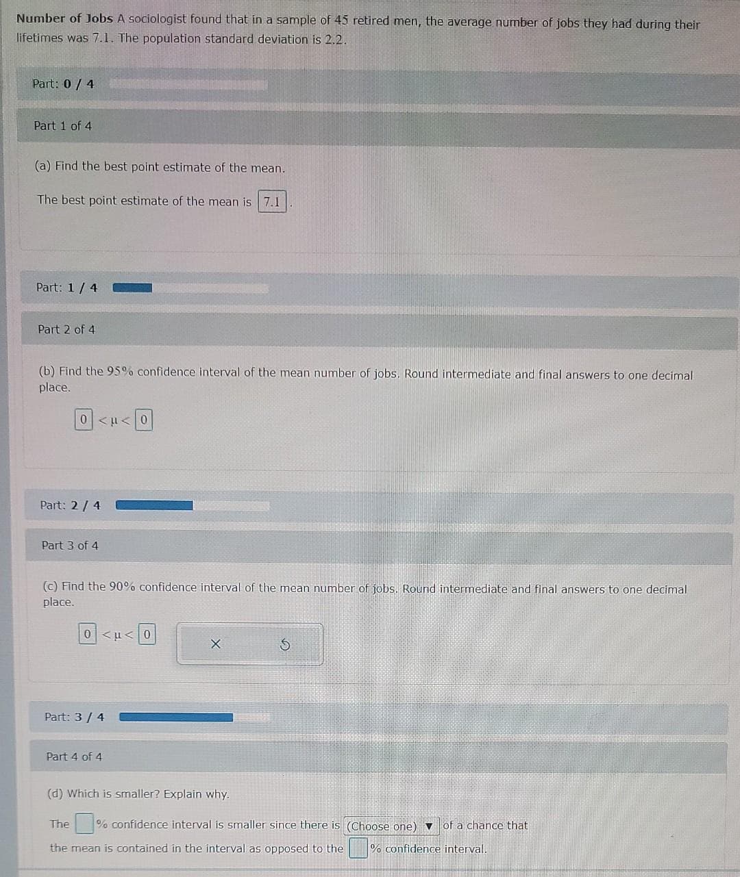Number of Jobs A sociologist found that in a sample of 45 retired men, the average number of jobs they had during their
lifetimes was 7.1. The population standard deviation is 2.2.
Part: 0 / 4
Part 1 of 4
(a) Find the best point estimate of the mean.
The best point estimate of the mean is 7.1
Part: 1/ 4
Part 2 of 4
(b) Find the 95% confidence interval of the mean number of jobs. Round intermediate and final answers to one decimal
place.
0<u<0
Part: 2/ 4
Part 3 of 4
(C) Find the 90% confidence interval of the mean number of jobs. Round intermediate and final answers to one decimal
place.
0<u<0
Part: 3/ 4
Part 4 of 4
(d) Which is smaller? Explain why.
The
% confidence interval is smaller since there is (Choose one) v of a chance that
the mean is contained in the interval as opposed to the % confidence interval.
