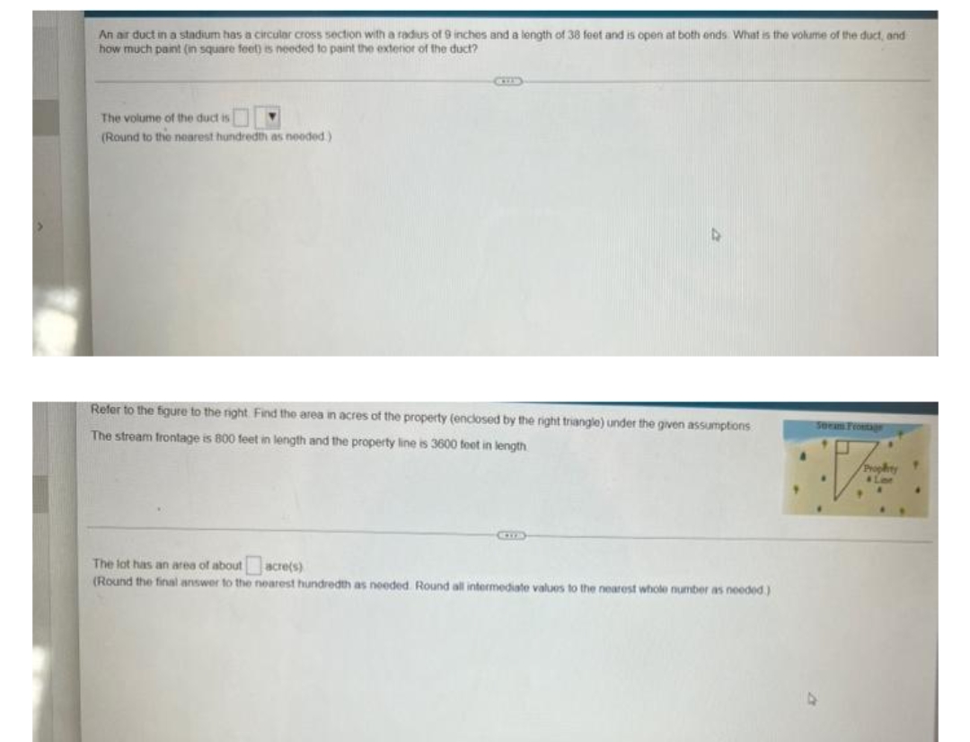 An air duct in a stadium has a circular cross section with a radus of 9 inches and a length of 38 foet and is open at both onds What is the volume of the duct, and
how much paint (in square feet) is needed to paint the exterior of the duct?
The volume of the duct is
(Round to the nearest hundredth as nooded.)
Refer to the figure to the right Find the area in acres of the property (enclosed by the right triangle) under the given assumptions
Secam Frostgr
The stream frontage is 800 feet in length and the property line is 3600 toet in length
Prophty
Lee
The lot has an area of about acre(s)
(Round the final answer to the nearest hundredth as noeded Round all intermediate values to the nearest whole number as noeded)
