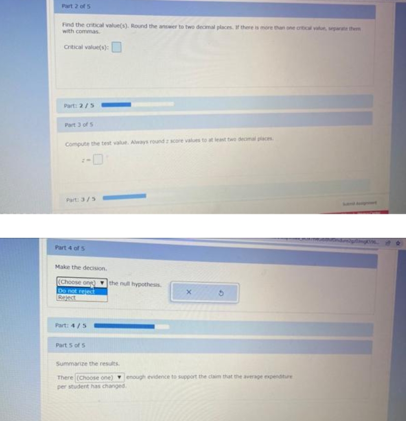 Part 2 of 5
Find the critical value(s). Round the answer to two deamal places. If there is more than one crtical value, separate them
with commas.
Critical value(s):
Part: 2/5
Part 3 of 5
Compute the test value. Always round z score values to at least two decmal places.
Part: 3/5
Part 4 of 5
Make the decision.
(Choose ong
Do not reject
Reject
the null hypothesis.
Part: 4/5
Part S of 5
Summanze the results.
There (Choose one) enough evidence to support the claim that the average expenditure
per student has changed.
