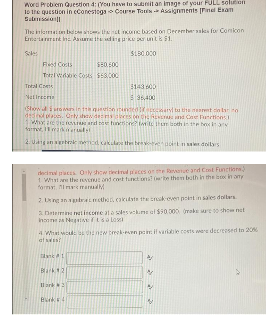 Word Problem Question 4: (You have to submit an image of your FULL solution
to the question in eConestoga -> Course Tools -> Assignments [Final Exam
Submission])
The information below shows the net income based on December sales for Comicon
Entertainment Inc. Assume the selling price per unit is $1.
Sales
$180,000
Fixed Costs
$80,600
Total Variable Costs $63,000
Total Costs
$143,600
Net Income
$36,400
(Show all $ answers in this question rounded (if necessary) to the nearest dollar, no
decimal places. Only show decimal places on the Revenue and Cost Functions.)
1. What are the revenue and cost functions? (write them both in the box in any
format, I'll mark manually)
2. Using an algebraic method, calculate the break-even point in sales dollars.
decimal places. Only show decimal places on the Revenue and Cost Functions.)
1. What are the revenue and cost functions? (write them both in the box in any
format, l'll mark manually)
2. Using an algebraic method, calculate the break-even point in sales dollars.
3. Determine net income at a sales volume of $90,000. (make sure to show net
income as Negative if it is a Loss)
4. What would be the new break-even point if variable costs were decreased to 20%
of sales?
Blank # 1
Blank # 2
A
Blank # 3
Blank # 4
