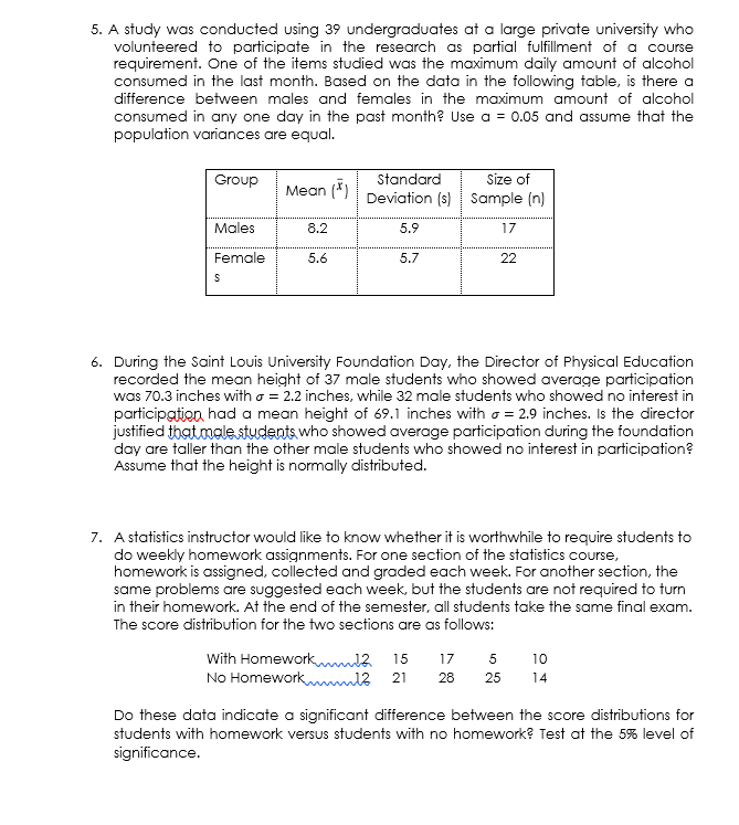 5. A study was conducted using 39 undergraduates at a large private university who
volunteered to participate in the research as partial fulfillment of a course
requirement. One of the items studied was the maximum daily amount of alcohol
consumed in the last month. Based on the data in the following table, is there a
difference between males and females in the maximum amount of alcohol
consumed in any one day in the past month? Use a = 0.05 and assume that the
population variances are equal.
Group
Standard
Size of
Mean (*)
Deviation (s) Sample (n)
Males
8.2
5.9
17
Female
5.6
5.7
22
6. During the Saint Louis University Foundation Day, the Director of Physical Education
recorded the mean height of 37 male students who showed average participation
was 70.3 inches with o = 2.2 inches, while 32 male students who showed no interest in
participation had a mean height of 69.1 inches with o = 2.9 inches. Is the director
justified that malestudents who showed average participation during the foundation
day are taller than the other male students who showed no interest in participation?
Assume that the height is normally distributed.
7. A statistics instructor would like to know whether it is worthwhile to require students to
do weekly homework assignments. For one section of the statistics course,
homework is assigned, collected and graded each week. For another section, the
same problems are suggested each week, but the students are not required to turn
in their homework. At the end of the semester, all students take the same final exam.
The score distribution for the two sections are as follows:
With Homework a
No Homeworkmml?
15
17
5
10
21
28
25
14
Do these data indicate a significant difference between the score distributions for
students with homework versus students with no homework? Test at the 5% level of
significance.
