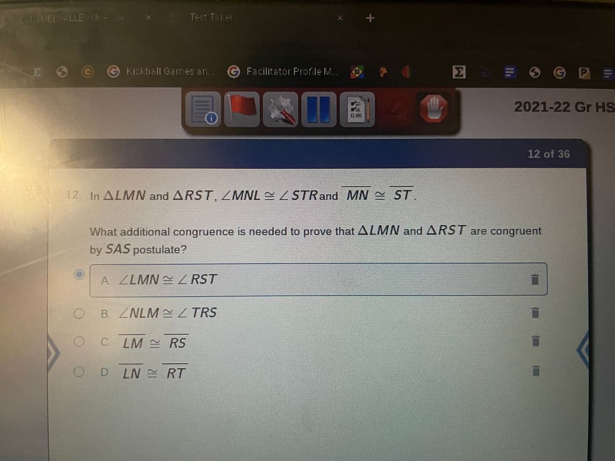 Test Taker
Kickbell Games an.. Facilitator Profile M..
= Ⓒ P =
O
2
2021-22 Gr HS
12 of 36
12. In ALMN and ARST, ZMNL ~ / STR and MN ST.
What additional congruence is needed to prove that ALMN and ARST are congruent
by SAS postulate?
A. ZLMN~RST
B /NLM~/TRS
C. LM ~ RS
D. LN RT
L-1 DEL LLE-U-x
O
+
10
Σ