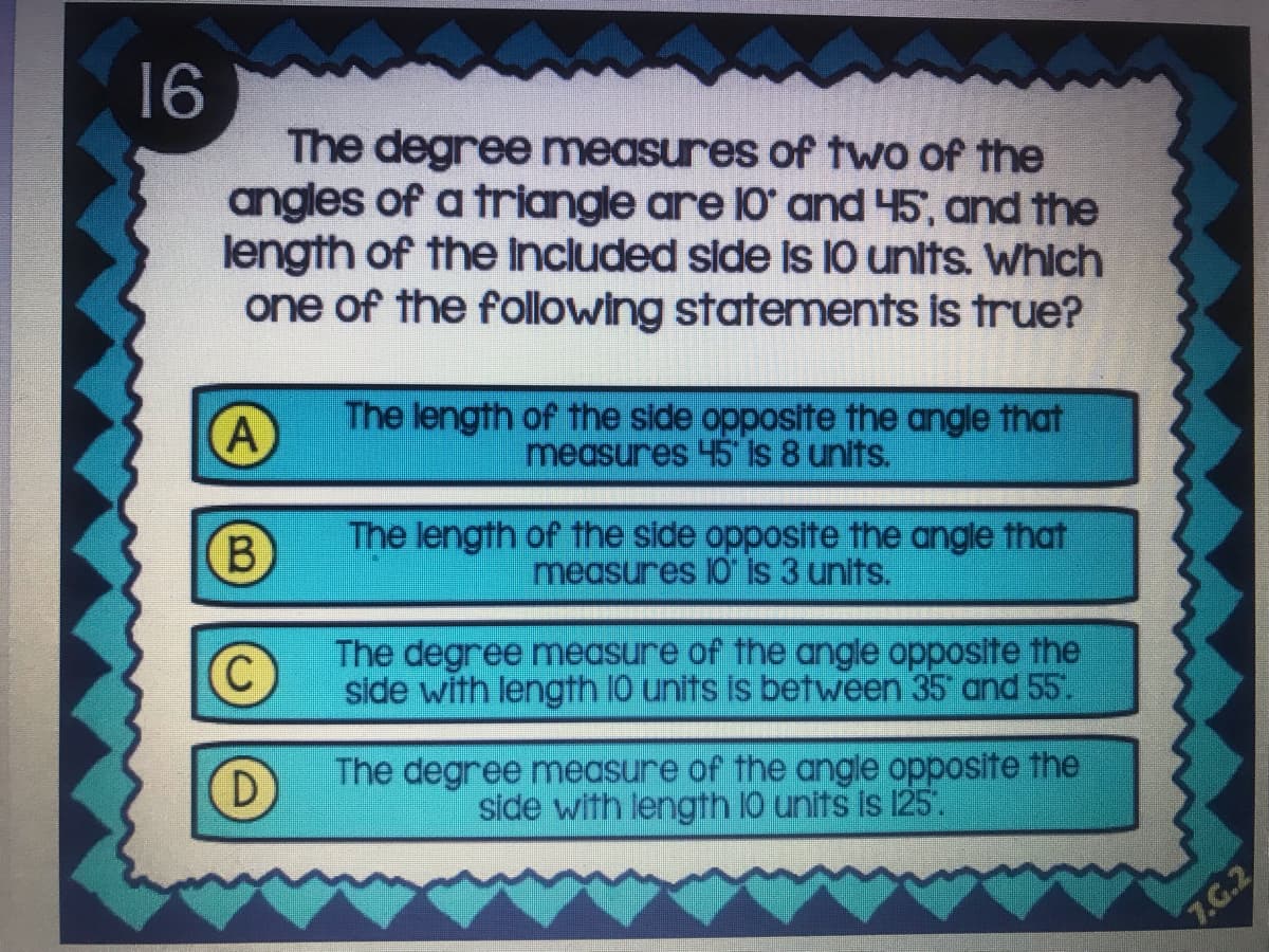 16
The degree measures of two of the
angles of a triangle are 10' and 45, and the
length of the Included silde Is 10 units. Which
one of the following statements is true?
A
The length of the side opposite the angle that
measures 45 is 8 units.
B
The length of the side opposite the angle that
measures 10 is 3 units.
The degree measure of the angle opposite the
side with length 10 units is between 35 and 55.
The degree measure of the angle opposite the
side with length 10 units is 125.
7.G.2
