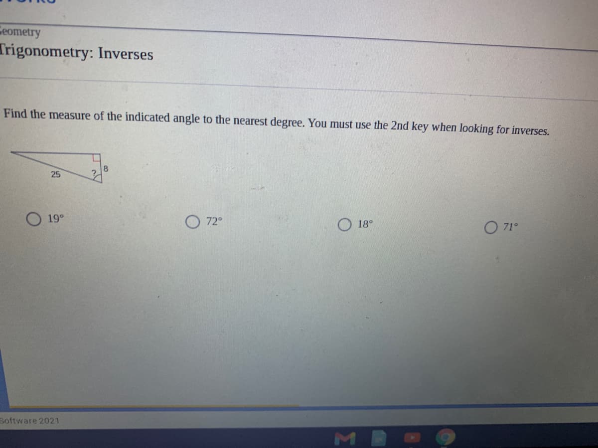 Ceometry
Trigonometry: Inverses
Find the measure of the indicated angle to the nearest degree. You must use the 2nd key when looking for inverses.
8.
25
19°
O 72°
18°
O 71°
Software 2021
