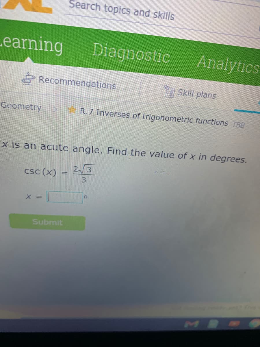 Search topics and skills
earning
Diagnostic
Analytics
Recommendations
Skill plans
Geometry
* R.7 Inverses of trigonometric functions TBB
x is an acute angle. Find the value of x in degrees.
csc (x) = 2/3
%3D
3
X =
Submit
