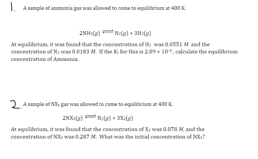 1. A sample of ammonia gas was allowed to come to equilibrium at 400 K.
2NH3(g)
N2(g) + 3H2(g)
At equilibrium, it was found that the concentration of H2 was 0.0551 M and the
concentration of N2 was 0.0183 M. If the Ke for this is 2.09 × 10-5, calculate the equilibrium
concentration of Ammonia.
2 A sample of NX; gas was allowed to come to equilibrium at 400 K.
2NX3(g) F N2(g) + 3X2(g)
At equilibrium, it was found that the concentration of X2 was 0.078 M, and the
concentration of NX3 was 0.287 M. What was the initial concentration of NX3?
