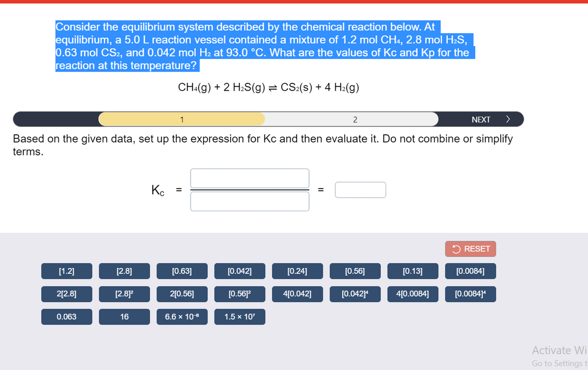 ### Calculating Equilibrium Constants: Kc and Kp

**Problem Statement:**
Consider the equilibrium system described by the chemical reaction below. At equilibrium, a 5.0 L reaction vessel contained a mixture of 1.2 mol CH₄, 2.8 mol H₂S, 0.63 mol CS₂, and 0.042 mol H₂ at 93.0 °C. What are the values of Kc and Kp for the reaction at this temperature?

\[ \text{CH}_4(\text{g}) + 2 \text{H}_2\text{S}(\text{g}) \leftrightharpoons \text{CS}_2(\text{s}) + 4 \text{H}_2(\text{g}) \]

**To solve the problem, follow these steps:**

1. **Calculate the concentration of each species:**
   - CH₄: \(\frac{1.2 \text{ mol}}{5.0 \text{ L}} = 0.24 \text{ M}\)
   - H₂S: \(\frac{2.8 \text{ mol}}{5.0 \text{ L}} = 0.56 \text{ M}\)
   - CS₂: \(\frac{0.63 \text{ mol}}{5.0 \text{ L}} = 0.126 \text{ M}\)
   - H₂: \(\frac{0.042 \text{ mol}}{5.0 \text{ L}} = 0.0084 \text{ M}\)

2. **Set up the expression for \( K_c \):**

\[ K_c = \frac{[\text{H}_2]^4}{[\text{CH}_4][\text{H}_2\text{S}]^2} \]

3. **Insert the concentrations into the expression:**

\[ K_c = \frac{(0.0084)^4}{(0.24)(0.56)^2} \]

**Next Steps:**
The webpage includes an interactive component where users can select the correct values to place into the expression for \( K_c \). The options provided at the bottom include numerical values for the concentrations and other required multiplications.

---

**Interactive Component Description:**
Users can drag and drop these values into the respective boxes to complete the \(