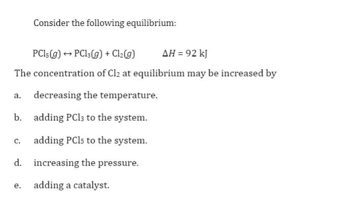 ### Equilibrium Analysis in Chemical Reactions

#### Consider the following equilibrium reaction:

\[ \text{PCl}_5(g) \leftrightarrow \text{PCl}_3(g) + \text{Cl}_2(g) \quad \Delta H = 92 \text{kJ} \]

The concentration of \( \text{Cl}_2 \) at equilibrium can be increased by:

a. Decreasing the temperature.

b. Adding \( \text{PCl}_3 \) to the system.

c. Adding \( \text{PCl}_5 \) to the system.

d. Increasing the pressure.

e. Adding a catalyst.

#### Explanation of Options:

- **Decreasing the temperature:** This affects the equilibrium position if the reaction is exothermic or endothermic. Since the reaction is endothermic (ΔH = 92 kJ), decreasing the temperature will shift the equilibrium to the left, decreasing \( \text{Cl}_2 \) concentration.
  
- **Adding \( \text{PCl}_3 \):** According to Le Chatelier’s principle, adding a product will shift the equilibrium to the left, decreasing \( \text{Cl}_2 \).

- **Adding \( \text{PCl}_5 \):** This will shift the equilibrium to the right, increasing the concentration of \( \text{Cl}_2 \).

- **Increasing the pressure:** This depends on the number of moles of gas on each side of the equilibrium. Here, there is an equal number of moles of gas (1 mole of \( \text{PCl}_5 \) equals 1 mole of \( \text{PCl}_3 \) + 1 mole of \( \text{Cl}_2 \)), so pressure change won’t significantly affect the equilibrium position.

- **Adding a catalyst:** Catalysts speed up the reaction rate to reach equilibrium faster but do not affect the equilibrium concentrations of reactants and products.

In summary, the concentration of \( \text{Cl}_2 \) at equilibrium can be increased by option c: **adding \( \text{PCl}_5 \) to the system**.