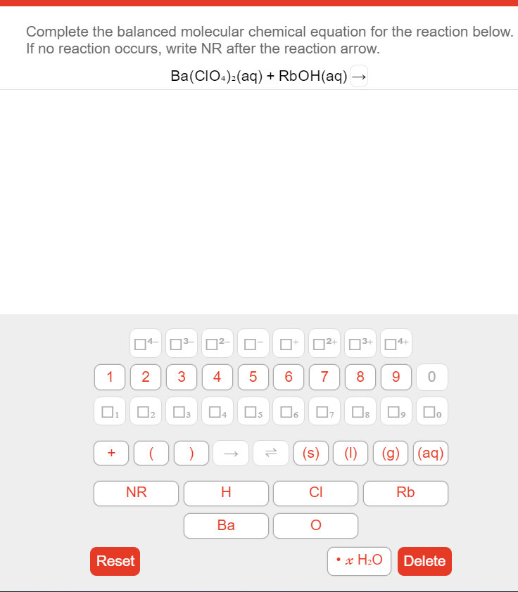 Complete the balanced molecular chemical equation for the reaction below.
If no reaction occurs, write NR after the reaction arrow.
Ba(CIO:):(aq) + R6OH(aq) →
3+
4+
1
2
4
5
6
7
9 0
Os O6 O, Os O,
1,
(s)
(1)
(g) ][(aq)
NR
H.
CI
Rb
Ba
Reset
x H2O
Delete
Co
