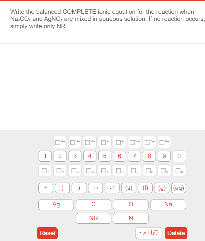 Write the balanced COMPLETE ionic equation for the reaction when
Na:COs and AGNO3 are mixed in aqueous solution. If no reaction occurs,
simply write only NR.
03- O
D2+ N3+
14+
1
2
3
4
7
9 0
(s)
(1)
(g) ][(aq)
Ag
Na
NR
Reset
x H¿Q
Delete
Co
CO
LO
+
