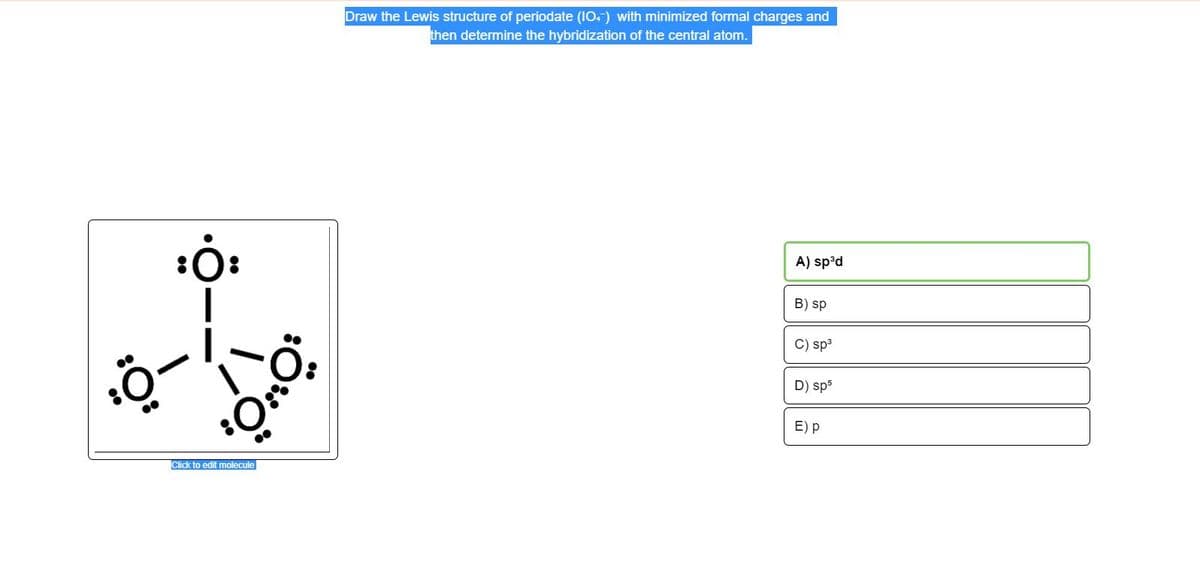 Draw the Lewis structure of periodate (IO.) with minimized formal charges and
then determine the hybridization of the central atom.
A) sp°d
B) sp
C) sp3
D) sp5
E) p
Click to edit molecule
