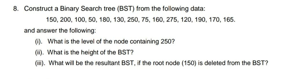 8. Construct a Binary Search tree (BST) from the following data:
150, 200, 100, 50, 180, 130, 250, 75, 160, 275, 120, 190, 170, 165.
and answer the following:
(i). What is the level of the node containing 250?
(ii). What is the height of the BST?
(iii). What will be the resultant BST, if the root node (150) is deleted from the BST?
