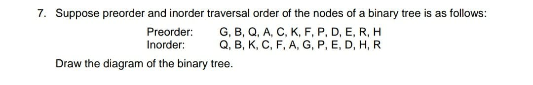 7. Suppose preorder and inorder traversal order of the nodes of a binary tree is as follows:
G, B, Q, A, C, K, F, P, D, E, R, H
Q, B, K, C, F, A, G, P, E, D, H, R
Preorder:
Inorder:
Draw the diagram of the binary tree.
