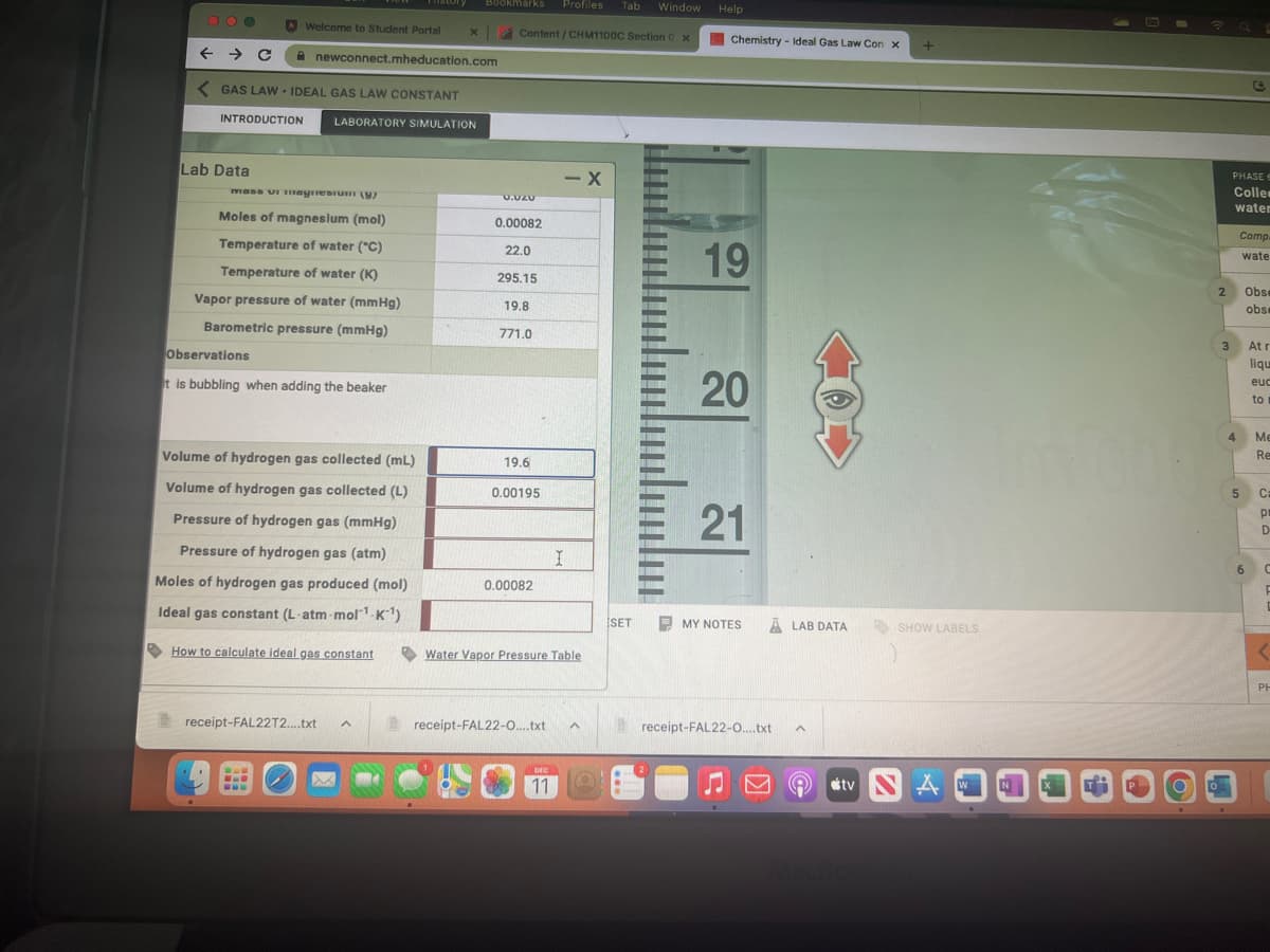 000
Lab Data
Welcome to Student Portal x
<GAS LAW IDEAL GAS LAW CONSTANT
INTRODUCTION LABORATORY SIMULATION
mass vi magnesium (y)
Moles of magnesium (mol)
Temperature of water (°C)
Temperature of water (K)
Vapor pressure of water (mmHg)
Barometric pressure (mmHg)
A newconnect.mheducation.com
Observations
it is bubbling when adding the beaker
histor
Volume of hydrogen gas collected (mL)
Volume of hydrogen gas collected (L)
Pressure of hydrogen gas (mmHg)
Pressure of hydrogen gas (atm)
Moles of hydrogen gas produced (mol)
Ideal gas constant (L-atm-mol1¹-K1¹)
How to calculate ideal gas constant
www
BL
www
receipt-FAL22T2....txt A
Bookmarks Profiles Tab Window Help
Content/CHM1100C Section 0 x
0.020
0.00082
22.0
295.15
19.8
771.0
19.6
0.00195
0.00082
receipt-FAL22-0....txt
- X
Water Vapor Pressure Table
DEC
11
I
^
SET
-
Chemistry - Ideal Gas Law Con X
19
20
21
MY NOTES
ALAB DATA
receipt-FAL22-0....txt
^
Q
tv
+
SHOW LABELS
A
W
2
PHASE
Colles
water
4
1
Comp.
wate
3 At r
liqu
euc
to
5
6
Obse
obse
Me
Re
Ca
pr
D
C
F
<
PH