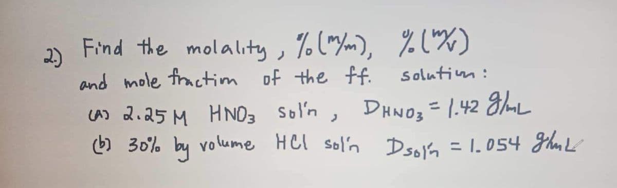 2.)
Find the molality, % (m/m), % (m/w)
and mole fraction of the ff.
solution:
(A) 2.25M HNO3 Sol'n, DHNO3 = 1.42 g/mL
(b) 30% by volume HCl sol'n Dsoin = 1.054 ghut