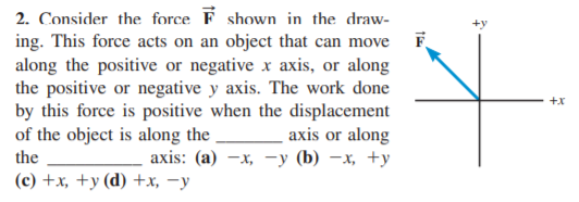 2. Consider the force F shown in the draw-
F
ing. This force acts on an object that can move
along the positive or negative x axis, or along
the positive or negative y axis. The work done
by this force is positive when the displacement
axis or along
аxis: (a) — х, -у (b) —х, +у
+x
of the object is along the
the
(с) +x, +у (d) +x, —у
