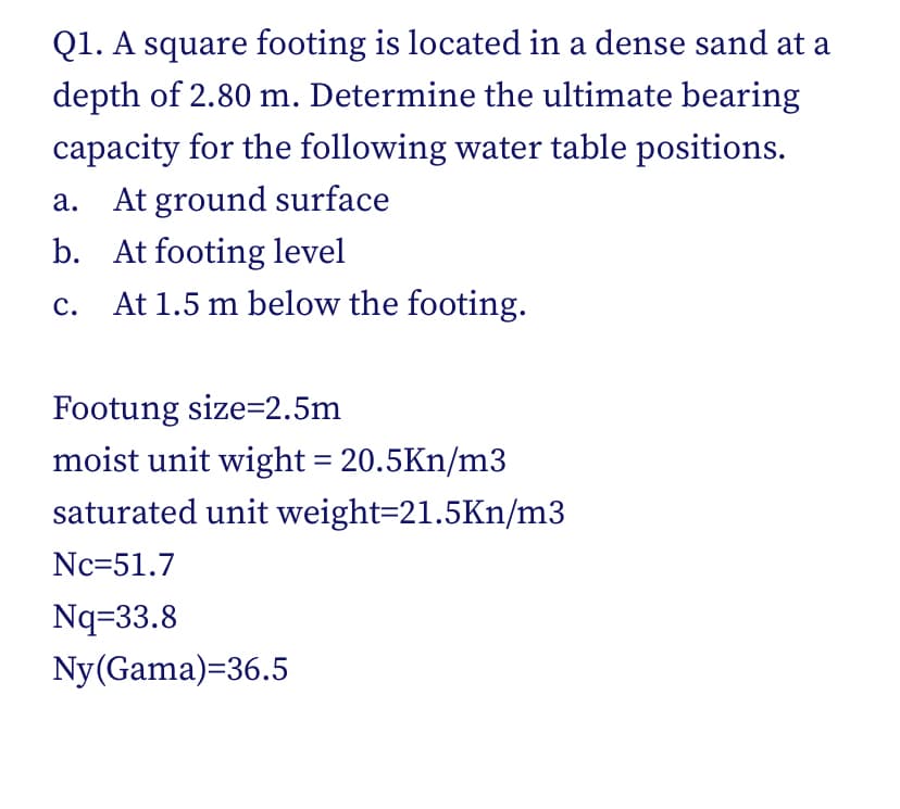 Q1. A square footing is located in a dense sand at a
depth of 2.80 m. Determine the ultimate bearing
capacity for the following water table positions.
а.
At ground surface
b. At footing level
с.
At 1.5 m below the footing.
Footung size=2.5m
moist unit wight = 20.5Kn/m3
saturated unit weight=21.5Kn/m3
Nc=51.7
Nq=33.8
Ny(Gama)=36.5
