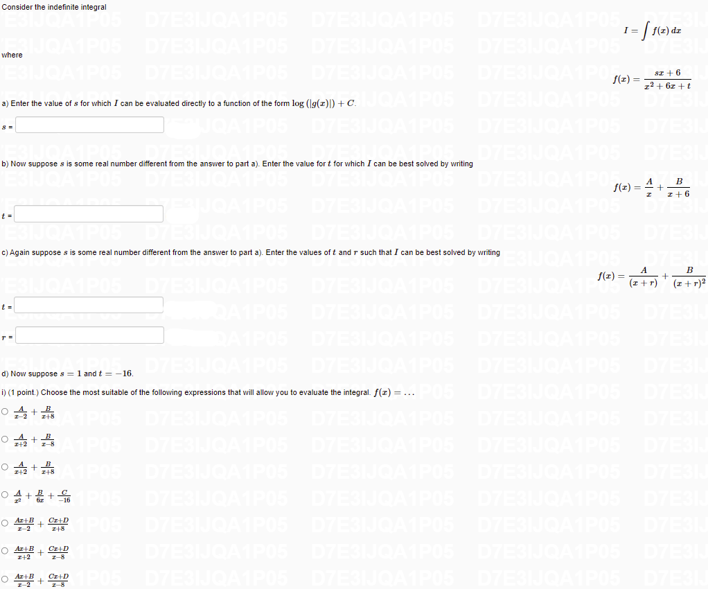 Consider the indefinite integral
D7ESIJQA1PO5
ESIJOAIP05
D7ESIJOA
I:
f(z) dz
D7ESIJOAT
D7E
where
D7E
D7E
sz + 6
72 + 6z +t
f(1) =
a) Enter the value of s for which I can be evaluated directly to a function of the form log (lg(z)|) + C.
P05
D7E3
A1P05
D7E3IJO
07E
s =
D7ESIJOAIPO5
D7E
b) Now suppose s is some real number different from the answer to part a). Enter the value for t for which I can be best solved by writing
A
f(z) =
B
I+6
D7E
t =
c) Again suppose s is some real number different from the answer to part a). Enter the values of t and r such that I can be best solved by writing
B
f(z) =
D7E
(z + r)
(z +r)2
t =
PO5
D7ESI
P05
D7ES
D7E
d) Now suppose s = 1 and t = -16.
D7ESIJOA
D7E3
i) (1 point.) Choose the most suitable of the following expressions that will allow you to evaluate the integral. f(r) = ...
D7E
D7E3IJOA1P05
D7E3IJOAIPO5
D7ESIJOA1POS
D7E
PO5 D7ESIJQA1P05 D7E3IJ
P05
D7E3
D7E
O 4+2 +C
05
D7
iz +16
O Az+B + Cx+D
I-2
z+8
D7ESIJO
D7E
O Az+B
I+2
Cr+D
7-8
O Az+B
Cr+D
