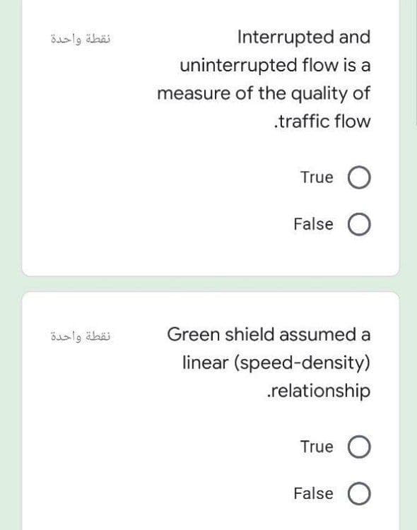 نقطة واحدة
Interrupted and
uninterrupted flow is a
measure of the quality of
.traffic flow
True O
False O
نقطة واحدة
Green shield assumed a
linear (speed-density)
.relationship
True O
False O
