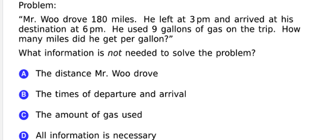 Problem:
"Mr. Woo drove 180 miles. He left at 3 pm and arrived at his
destination at 6 pm. He used 9 gallons of gas on the trip. How
many miles did he get per gallon?"
What information is not needed to solve the problem?
A The distance Mr. Woo drove
® The times of departure and arrival
© The amount of gas used
O All information is necessary
